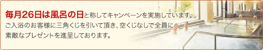 毎月26日は風呂の日と称してキャンペーンを実施しております。ご入浴のお客様に三角くじを引いて頂き、空くじなしで全員に素敵なプレゼントを進呈しております。